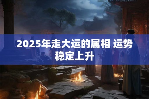 2025年走大运的属相 运势稳定上升