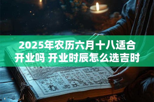 2025年农历六月十八适合开业吗 开业时辰怎么选吉时