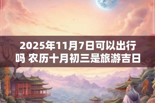 2025年11月7日可以出行吗 农历十月初三是旅游吉日吗