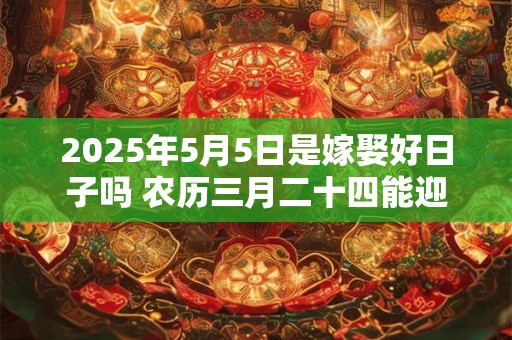 2025年5月5日是嫁娶好日子吗 农历三月二十四能迎亲吗