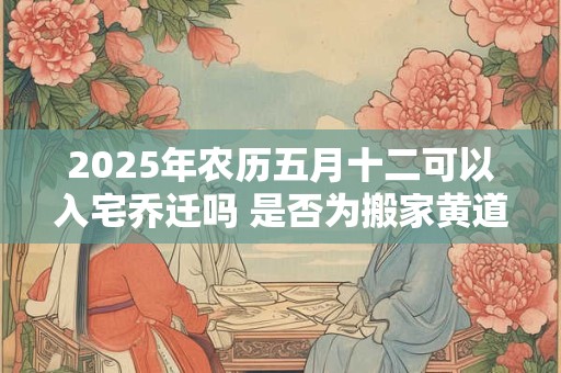2025年农历五月十二可以入宅乔迁吗 是否为搬家黄道吉日