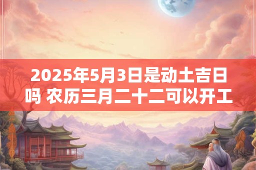2025年5月3日是动土吉日吗 农历三月二十二可以开工动土吗