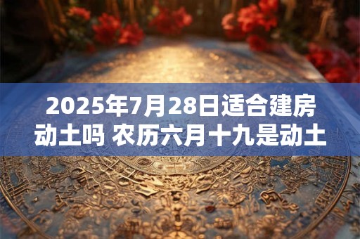 2025年7月28日适合建房动土吗 农历六月十九是动土吉日吗