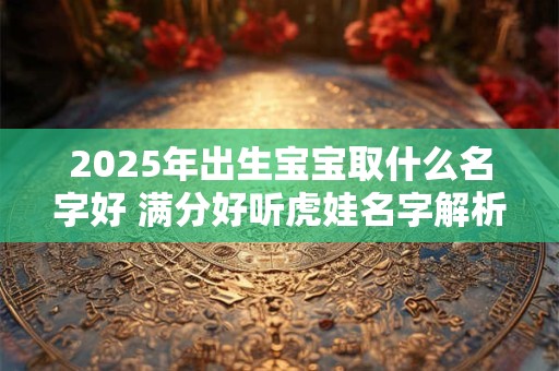 2025年出生宝宝取什么名字好 满分好听虎娃名字解析