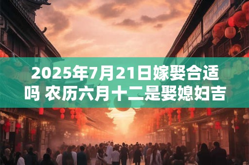 2025年7月21日嫁娶合适吗 农历六月十二是娶媳妇吉日吗