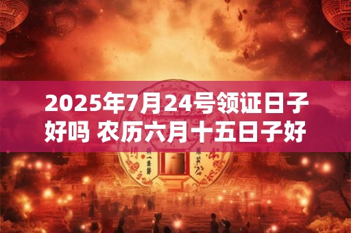 2025年7月24号领证日子好吗 农历六月十五日子好吗
