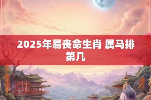 2025年易丧命生肖 属马排第几 2025年易丧命生肖 属马排第几
