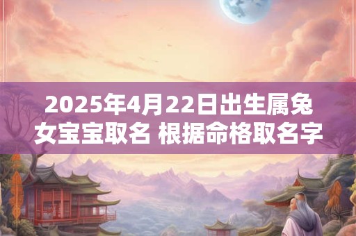 2025年4月22日出生属兔女宝宝取名 根据命格取名字