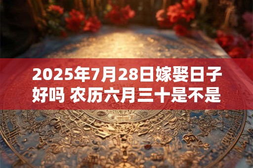 2025年7月28日嫁娶日子好吗 农历六月三十是不是婚嫁吉日