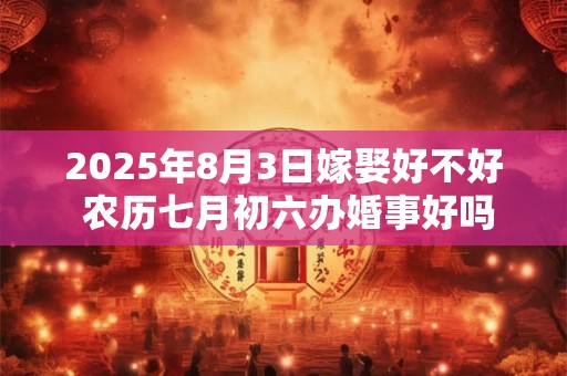 2025年8月3日嫁娶好不好 农历七月初六办婚事好吗 2025年8月3日嫁娶好不好 农历七月初六办婚事好吗