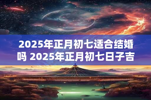 2025年正月初七适合结婚吗 2025年正月初七日子吉利吗