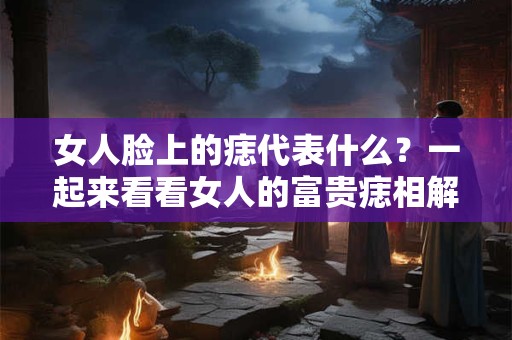 女人脸上的痣代表什么？一起来看看女人的富贵痣相解析