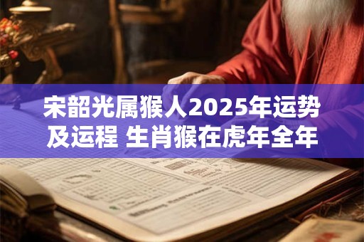 宋韶光属猴人2025年运势及运程 生肖猴在虎年全年每月运势如何 宋韶光属猴人2025年运势及运程 生肖猴在虎年全年每月运势如何