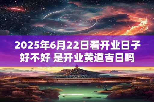 2025年6月22日看开业日子好不好 是开业黄道吉日吗
