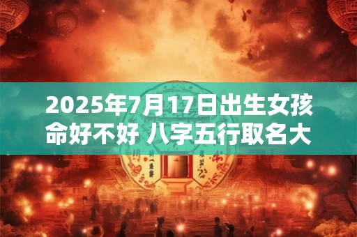 2025年7月17日出生女孩命好不好 八字五行取名大全