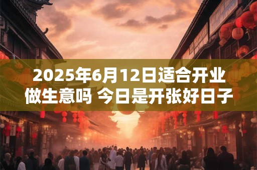 2025年6月12日适合开业做生意吗 今日是开张好日子吗