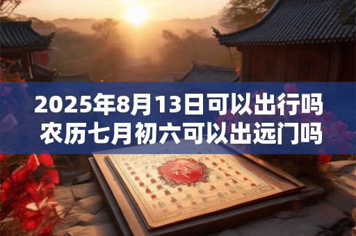 2025年8月13日可以出行吗 农历七月初六可以出远门吗