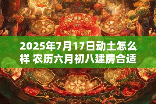 2025年7月17日动土怎么样 农历六月初八建房合适吗