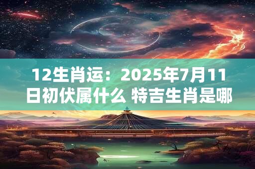 12生肖运：2025年7月11日初伏属什么 特吉生肖是哪几个