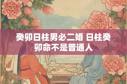 癸卯日柱男必二婚 日柱癸卯命不是普通人