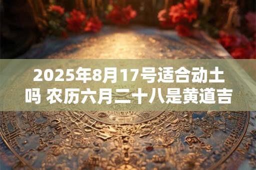 2025年8月17号适合动土吗 农历六月二十八是黄道吉日吗