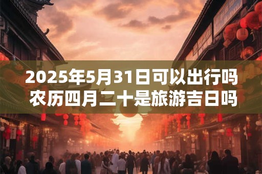 2025年5月31日可以出行吗 农历四月二十是旅游吉日吗