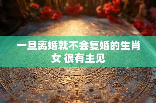 一旦离婚就不会复婚的生肖女 很有主见 一旦离婚就不会复婚的生肖女 很有主见