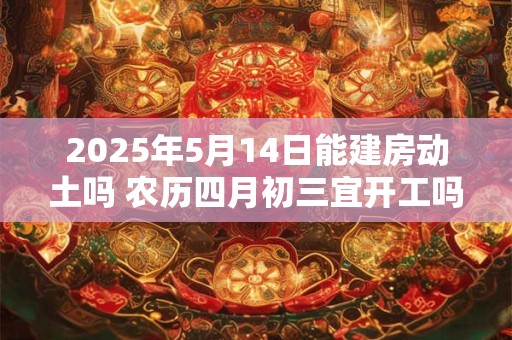 2025年5月14日能建房动土吗 农历四月初三宜开工吗