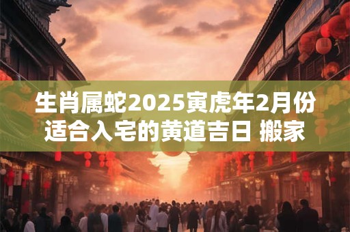 生肖属蛇2025寅虎年2月份适合入宅的黄道吉日 搬家入宅讲究