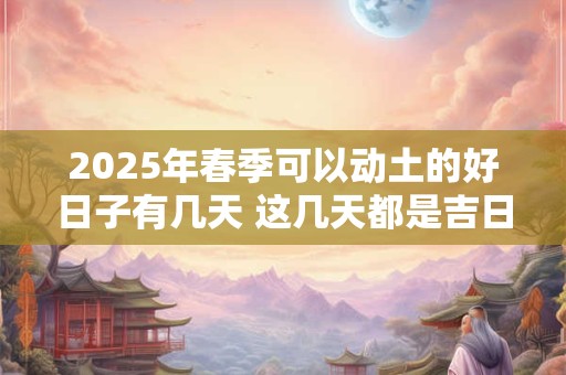 2025年春季可以动土的好日子有几天 这几天都是吉日