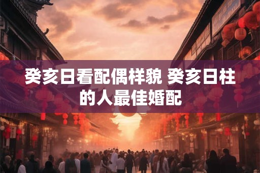 癸亥日看配偶样貌 癸亥日柱的人最佳婚配 癸亥日看配偶样貌 癸亥日柱的人最佳婚配