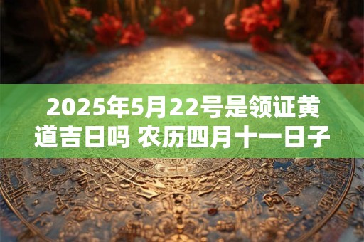 2025年5月22号是领证黄道吉日吗 农历四月十一日子好吗