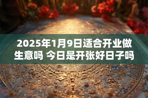 2025年1月9日适合开业做生意吗 今日是开张好日子吗
