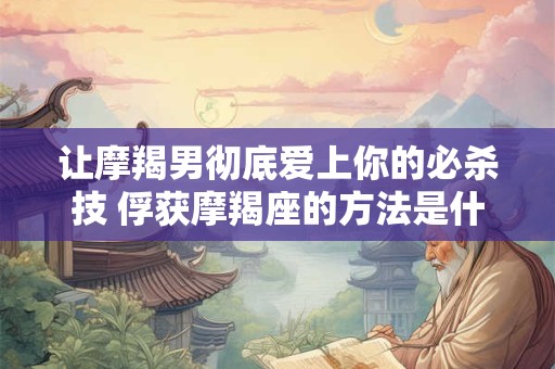 让摩羯男彻底爱上你的必杀技 俘获摩羯座的方法是什么