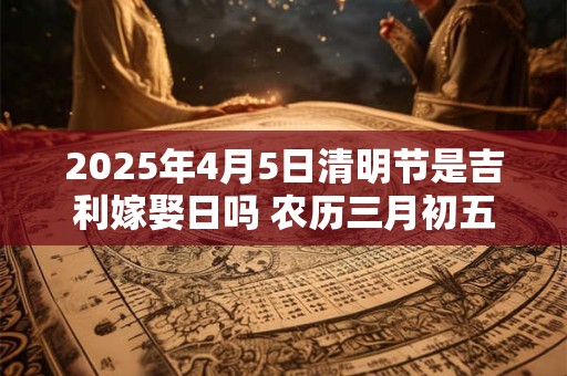 2025年4月5日清明节是吉利嫁娶日吗 农历三月初五日子如何