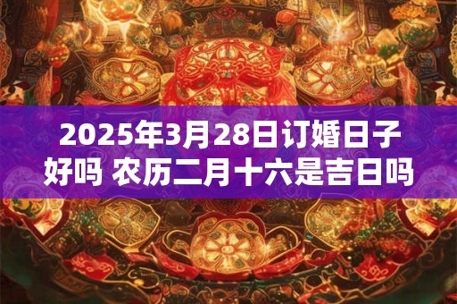 2025年3月28日订婚日子好吗 农历二月十六是吉日吗