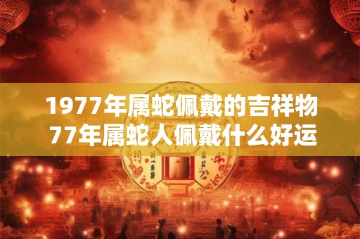 1977年属蛇佩戴的吉祥物 77年属蛇人佩戴什么好运 1977年属蛇佩戴的吉祥物 77年属蛇人佩戴什么好运
