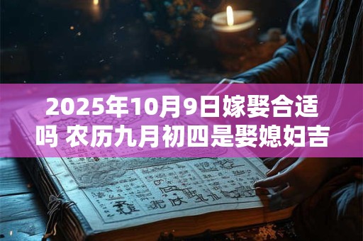2025年10月9日嫁娶合适吗 农历九月初四是娶媳妇吉日吗