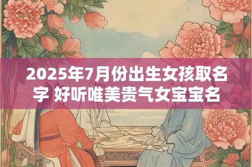 2025年7月份出生女孩取名字 好听唯美贵气女宝宝名