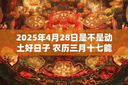 2025年4月28日是不是动土好日子 农历三月十七能动土吗