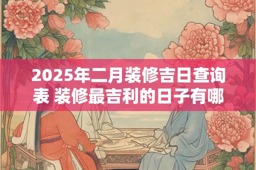 2025年二月装修吉日查询表 装修最吉利的日子有哪些