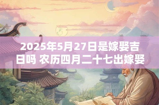 2025年5月27日是嫁娶吉日吗 农历四月二十七出嫁娶妻如何
