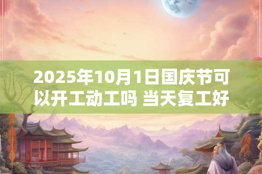 2025年10月1日国庆节可以开工动工吗 当天复工好不好