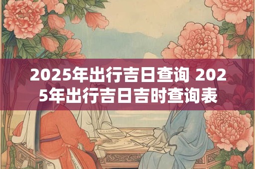 2025年出行吉日查询 2025年出行吉日吉时查询表