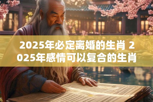 2025年必定离婚的生肖 2025年感情可以复合的生肖