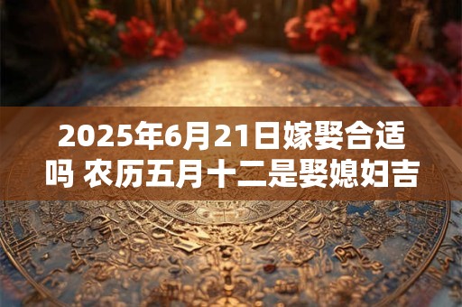 2025年6月21日嫁娶合适吗 农历五月十二是娶媳妇吉日吗
