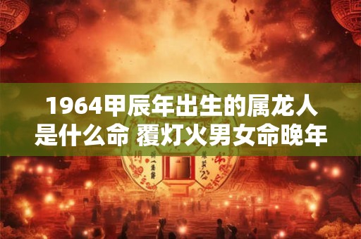 1964甲辰年出生的属龙人是什么命 覆灯火男女命晚年如何