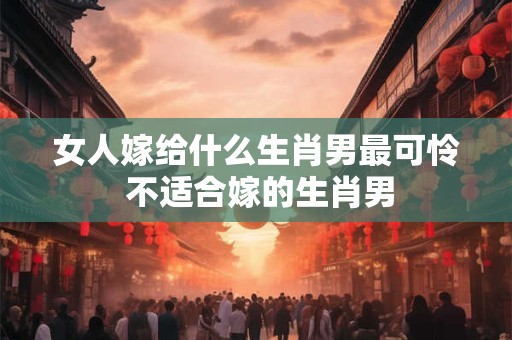 女人嫁给什么生肖男最可怜 不适合嫁的生肖男