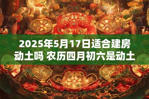 2025年5月17日适合建房动土吗 农历四月初六是动土吉日吗