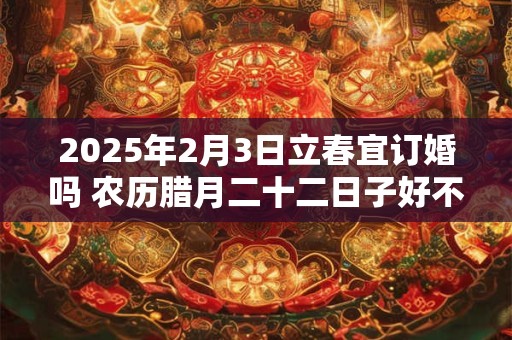 2025年2月3日立春宜订婚吗 农历腊月二十二日子好不好